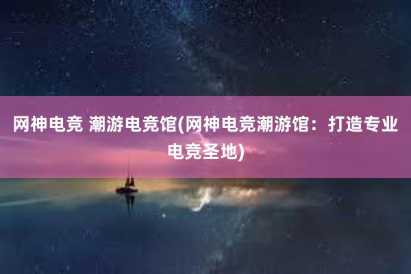 网神电竞 潮游电竞馆(网神电竞潮游馆：打造专业电竞圣地)