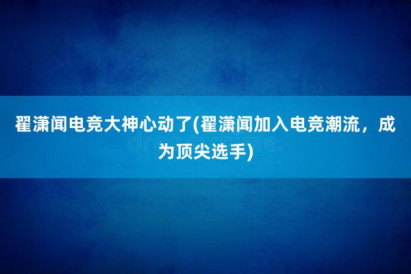 翟潇闻电竞大神心动了(翟潇闻加入电竞潮流，成为顶尖选手)