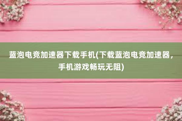 蓝泡电竞加速器下载手机(下载蓝泡电竞加速器，手机游戏畅玩无阻)