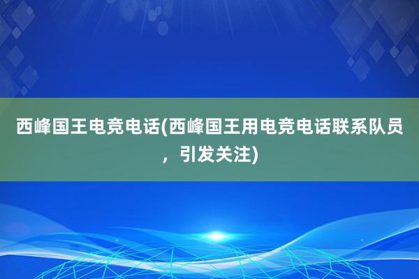 西峰国王电竞电话(西峰国王用电竞电话联系队员，引发关注)