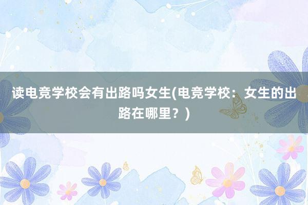 读电竞学校会有出路吗女生(电竞学校：女生的出路在哪里？)