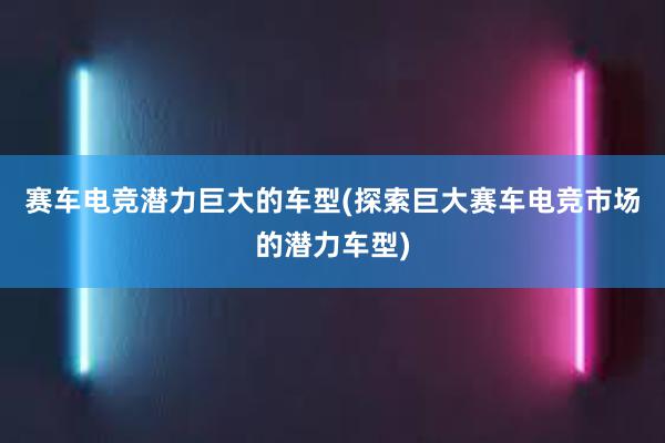 赛车电竞潜力巨大的车型(探索巨大赛车电竞市场的潜力车型)