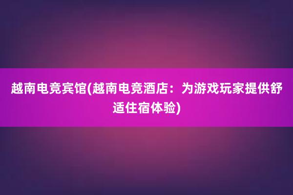 越南电竞宾馆(越南电竞酒店：为游戏玩家提供舒适住宿体验)