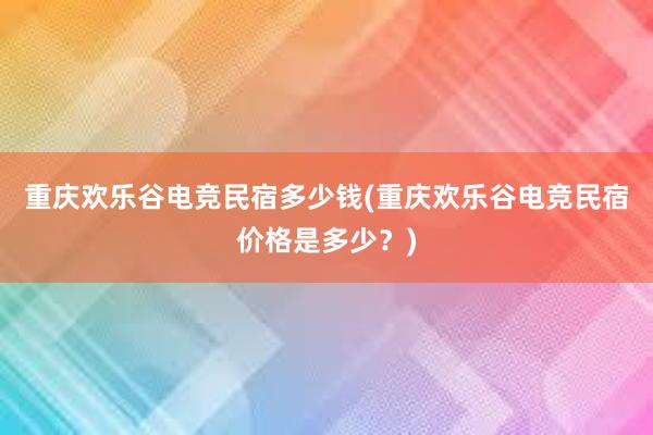 重庆欢乐谷电竞民宿多少钱(重庆欢乐谷电竞民宿价格是多少？)