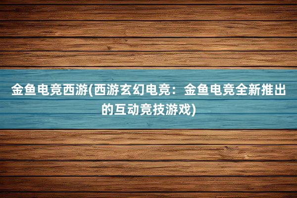 金鱼电竞西游(西游玄幻电竞：金鱼电竞全新推出的互动竞技游戏)