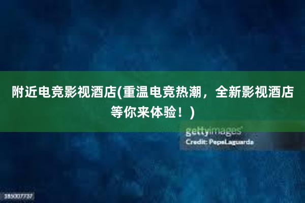 附近电竞影视酒店(重温电竞热潮，全新影视酒店等你来体验！)