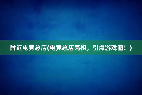 附近电竞总店(电竞总店亮相，引爆游戏圈！)