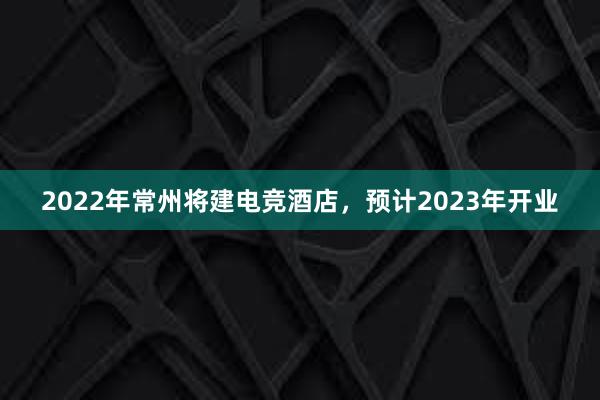 2022年常州将建电竞酒店，预计2023年开业