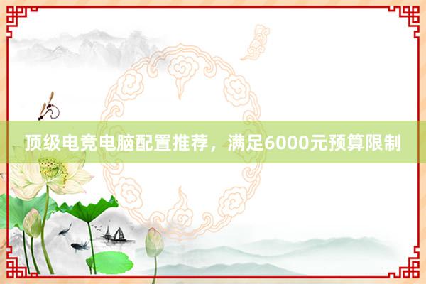 顶级电竞电脑配置推荐，满足6000元预算限制