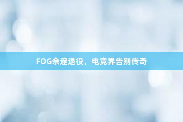 FOG余邃退役，电竞界告别传奇