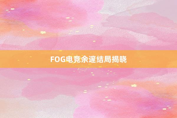 FOG电竞余邃结局揭晓