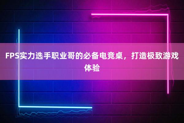 FPS实力选手职业哥的必备电竞桌，打造极致游戏体验