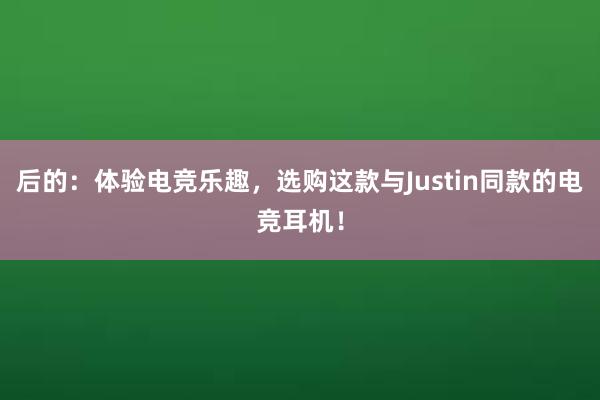 后的：体验电竞乐趣，选购这款与Justin同款的电竞耳机！