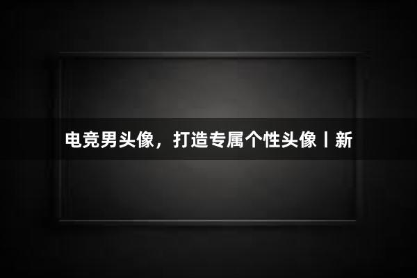 电竞男头像，打造专属个性头像丨新