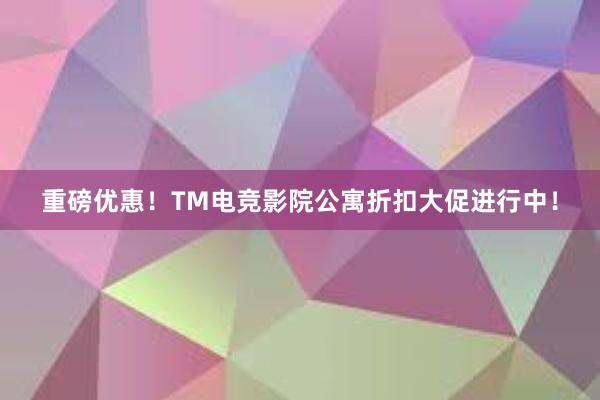 重磅优惠！TM电竞影院公寓折扣大促进行中！