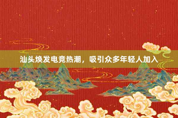 汕头焕发电竞热潮，吸引众多年轻人加入