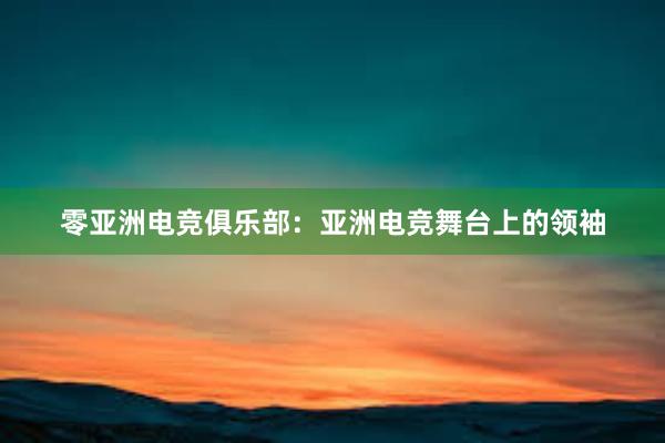 零亚洲电竞俱乐部：亚洲电竞舞台上的领袖