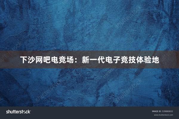 下沙网吧电竞场：新一代电子竞技体验地