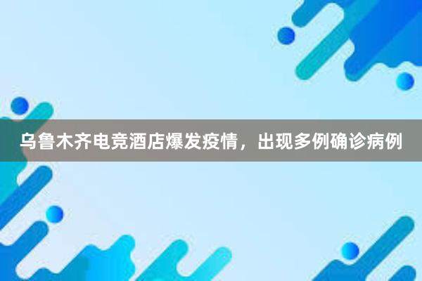 乌鲁木齐电竞酒店爆发疫情，出现多例确诊病例