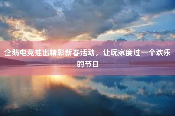 企鹅电竞推出精彩新春活动，让玩家度过一个欢乐的节日