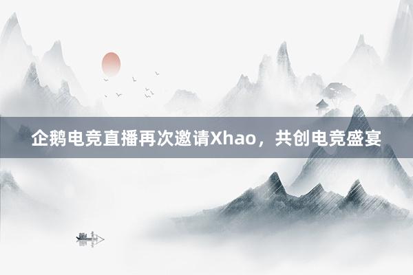 企鹅电竞直播再次邀请Xhao，共创电竞盛宴