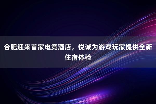 合肥迎来首家电竞酒店，悦诚为游戏玩家提供全新住宿体验