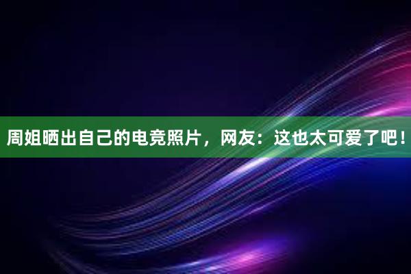 周姐晒出自己的电竞照片，网友：这也太可爱了吧！