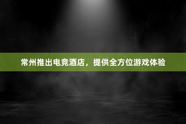 常州推出电竞酒店，提供全方位游戏体验