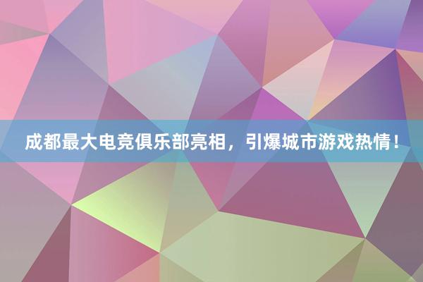 成都最大电竞俱乐部亮相，引爆城市游戏热情！