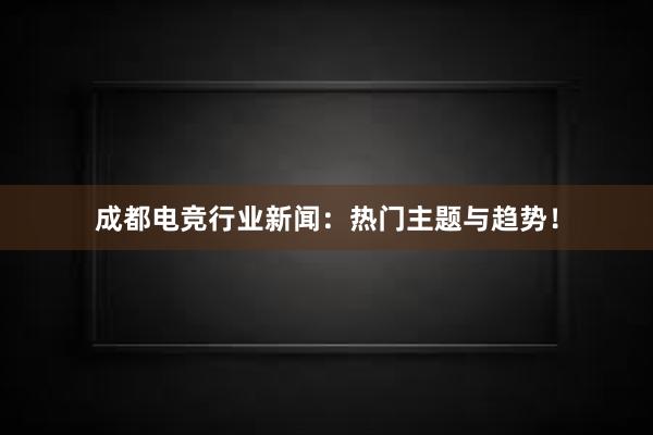 成都电竞行业新闻：热门主题与趋势！