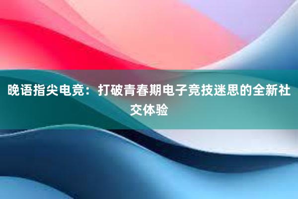 晚语指尖电竞：打破青春期电子竞技迷思的全新社交体验