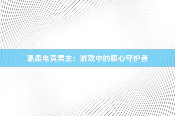 温柔电竞男主：游戏中的暖心守护者