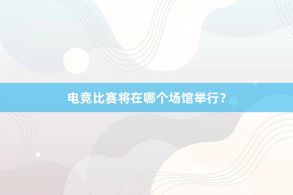 电竞比赛将在哪个场馆举行？