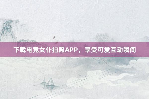 下载电竞女仆拍照APP，享受可爱互动瞬间