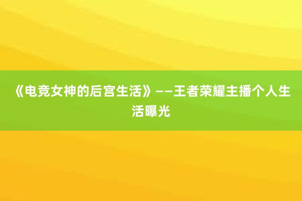 《电竞女神的后宫生活》——王者荣耀主播个人生活曝光