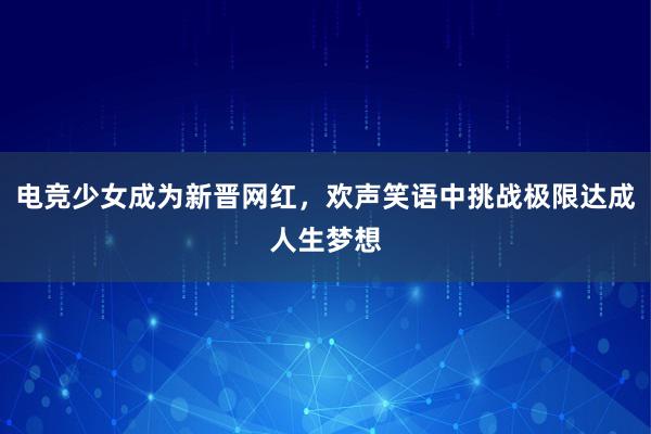 电竞少女成为新晋网红，欢声笑语中挑战极限达成人生梦想