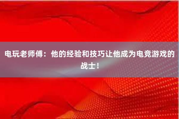 电玩老师傅：他的经验和技巧让他成为电竞游戏的战士！