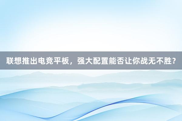 联想推出电竞平板，强大配置能否让你战无不胜？