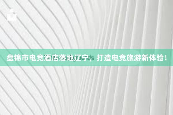 盘锦市电竞酒店落地辽宁，打造电竞旅游新体验！