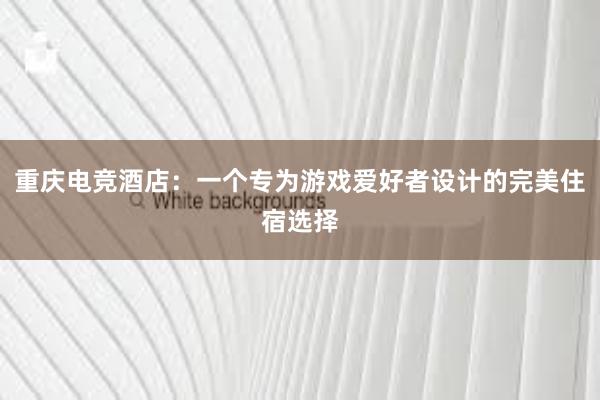 重庆电竞酒店：一个专为游戏爱好者设计的完美住宿选择