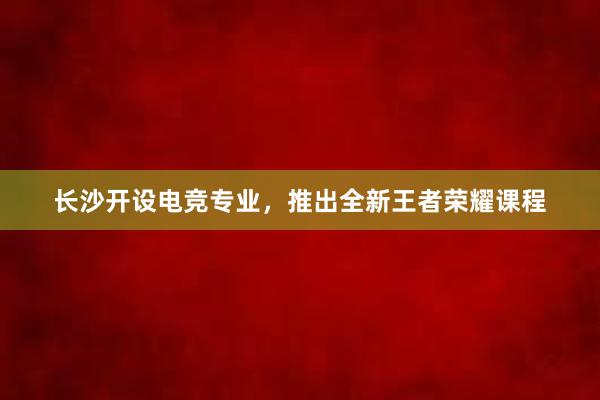 长沙开设电竞专业，推出全新王者荣耀课程