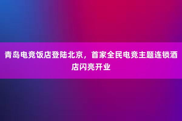 青岛电竞饭店登陆北京，首家全民电竞主题连锁酒店闪亮开业