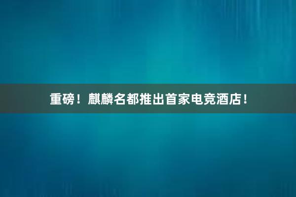 重磅！麒麟名都推出首家电竞酒店！